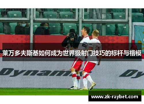 莱万多夫斯基如何成为世界级射门技巧的标杆与楷模