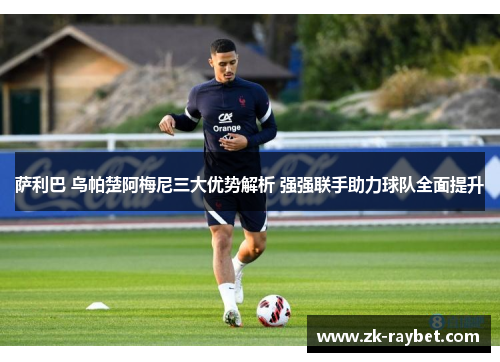 萨利巴 乌帕楚阿梅尼三大优势解析 强强联手助力球队全面提升