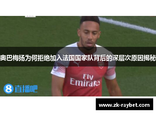 奥巴梅扬为何拒绝加入法国国家队背后的深层次原因揭秘