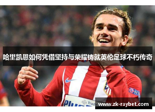 哈里凯恩如何凭借坚持与荣耀铸就英伦足球不朽传奇