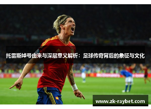 托雷斯绰号由来与深层意义解析：足球传奇背后的象征与文化