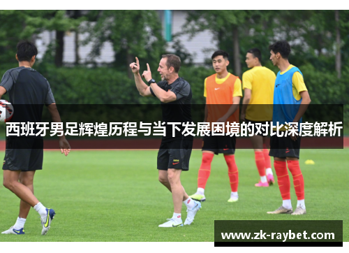 西班牙男足辉煌历程与当下发展困境的对比深度解析