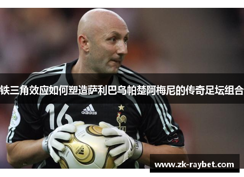 铁三角效应如何塑造萨利巴乌帕楚阿梅尼的传奇足坛组合