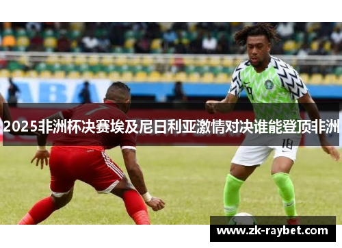 2025非洲杯决赛埃及尼日利亚激情对决谁能登顶非洲 2025非洲杯决赛埃及尼日利亚激情对决谁能登顶非洲