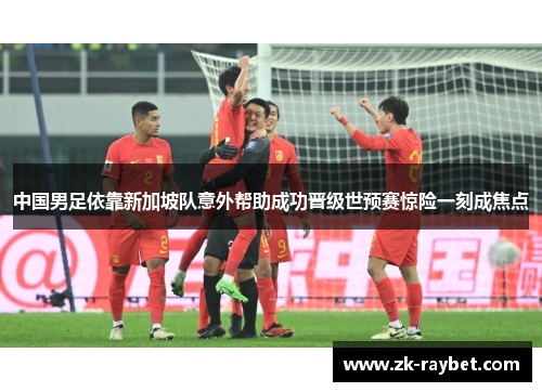 中国男足依靠新加坡队意外帮助成功晋级世预赛惊险一刻成焦点 中国男足依靠新加坡队意外帮助成功晋级世预赛惊险一刻成焦点