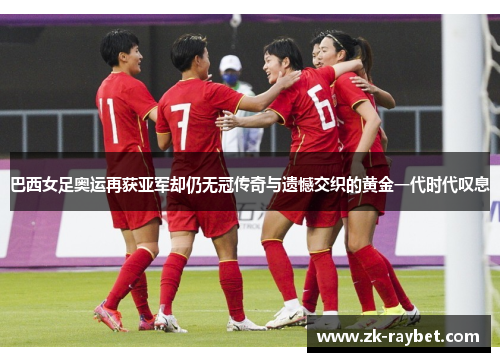 巴西女足奥运再获亚军却仍无冠传奇与遗憾交织的黄金一代时代叹息