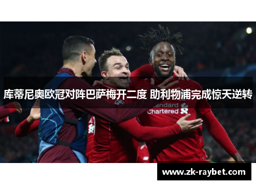 库蒂尼奥欧冠对阵巴萨梅开二度 助利物浦完成惊天逆转