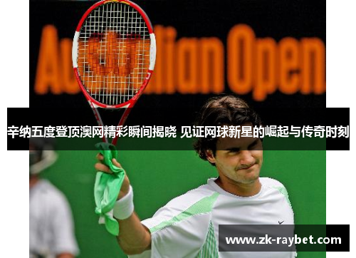 辛纳五度登顶澳网精彩瞬间揭晓 见证网球新星的崛起与传奇时刻