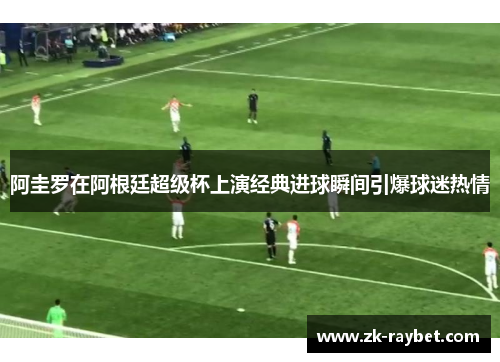 阿圭罗在阿根廷超级杯上演经典进球瞬间引爆球迷热情
