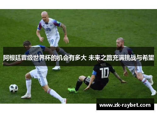阿根廷晋级世界杯的机会有多大 未来之路充满挑战与希望 阿根廷晋级世界杯的机会有多大 未来之路充满挑战与希望