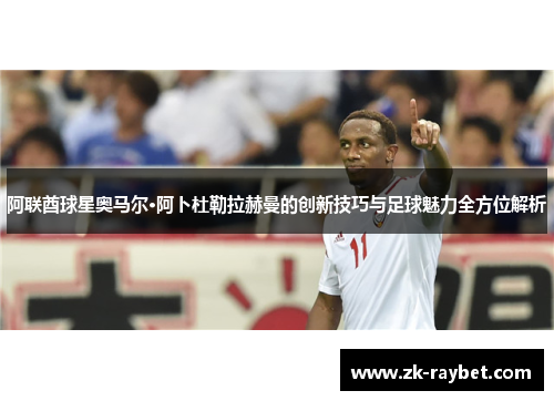阿联酋球星奥马尔·阿卜杜勒拉赫曼的创新技巧与足球魅力全方位解析 阿联酋球星奥马尔·阿卜杜勒拉赫曼的创新技巧与足球魅力全方位解析