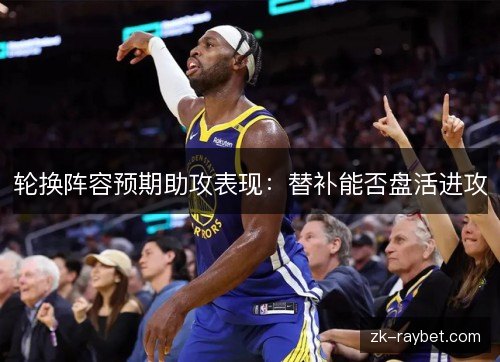 轮换阵容预期助攻表现:替补能否盘活进攻 轮换阵容预期助攻表现:替补能否盘活进攻